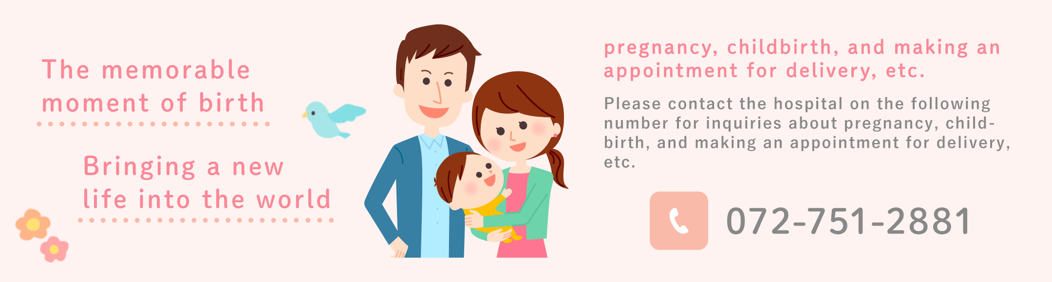 Please contact the hospital on the following number for inquiries about pregnancy, childbirth, and making an appointment for delivery, etc. 072-751-2881